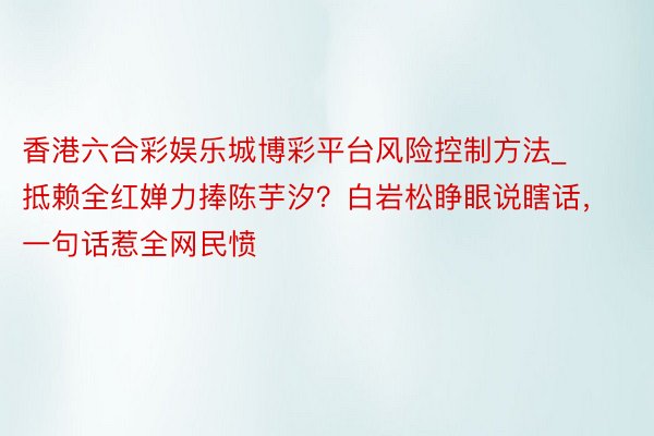 香港六合彩娱乐城博彩平台风险控制方法_抵赖全红婵力捧陈芋汐？白岩松睁眼说瞎话，一句话惹全网民愤