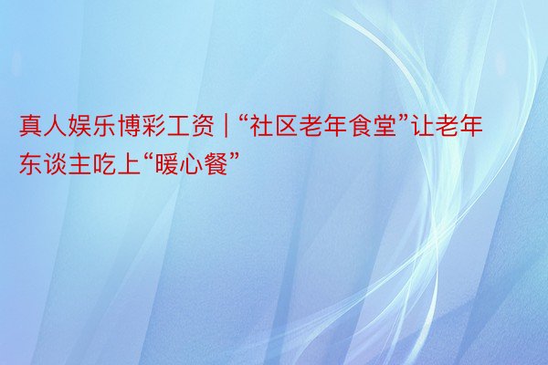 真人娱乐博彩工资 | “社区老年食堂”让老年东谈主吃上“暖心餐”