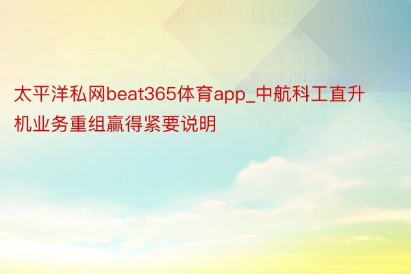 太平洋私网beat365体育app_中航科工直升机业务重组赢得紧要说明
