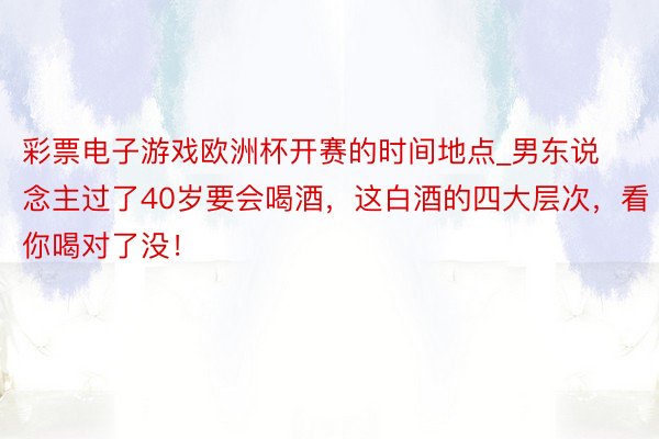 彩票电子游戏欧洲杯开赛的时间地点_男东说念主过了40岁要会喝酒，这白酒的四大层次，看你喝对了没！