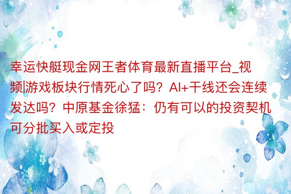 幸运快艇现金网王者体育最新直播平台_视频|游戏板块行情死心了吗？AI+干线还会连续发达吗？中原基金徐猛：仍有可以的投资契机 可分批买入或定投