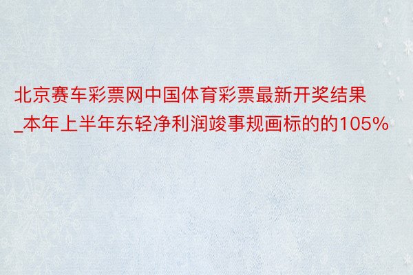 北京赛车彩票网中国体育彩票最新开奖结果_本年上半年东轻净利润竣事规画标的的105%