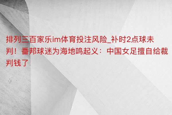 排列三百家乐im体育投注风险_补时2点球未判！番邦球迷为海地鸣起义：中国女足擅自给裁判钱了