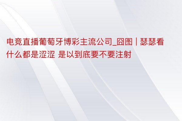 电竞直播葡萄牙博彩主流公司_囧图 | 瑟瑟看什么都是涩涩 是以到底要不要注射