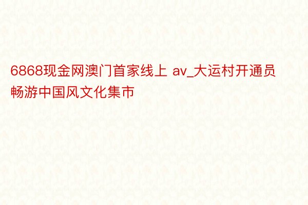 6868现金网澳门首家线上 av_大运村开通员畅游中国风文化集市