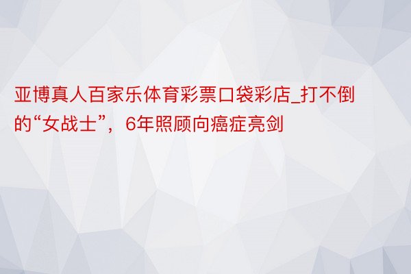 亚博真人百家乐体育彩票口袋彩店_打不倒的“女战士”，6年照顾向癌症亮剑