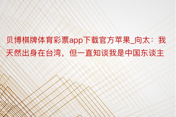 贝博棋牌体育彩票app下载官方苹果_向太：我天然出身在台湾，但一直知谈我是中国东谈主