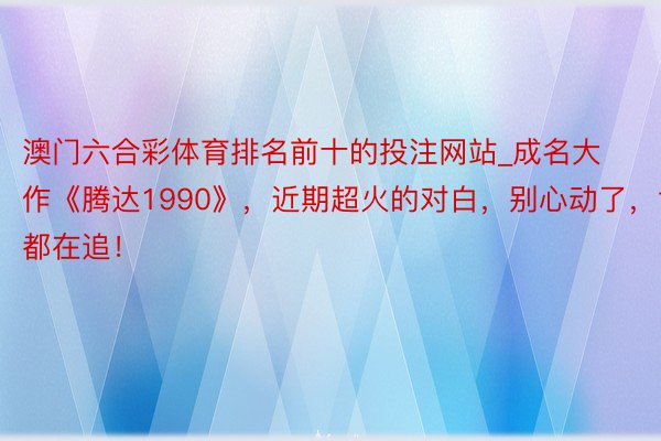 澳门六合彩体育排名前十的投注网站_成名大作《腾达1990》，近期超火的对白，别心动了，世界都在追！