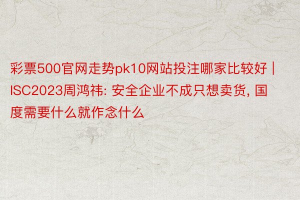 彩票500官网走势pk10网站投注哪家比较好 | ISC2023周鸿祎: 安全企业不成只想卖货， 国度需要什么就作念什么