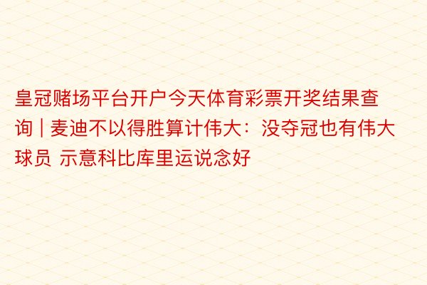 皇冠赌场平台开户今天体育彩票开奖结果查询 | 麦迪不以得胜算计伟大：没夺冠也有伟大球员 示意科比库里运说念好