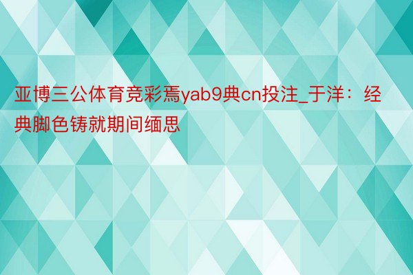 亚博三公体育竞彩焉yab9典cn投注_于洋：经典脚色铸就期间缅思