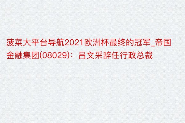 菠菜大平台导航2021欧洲杯最终的冠军_帝国金融集团(08029)：吕文采辞任行政总裁